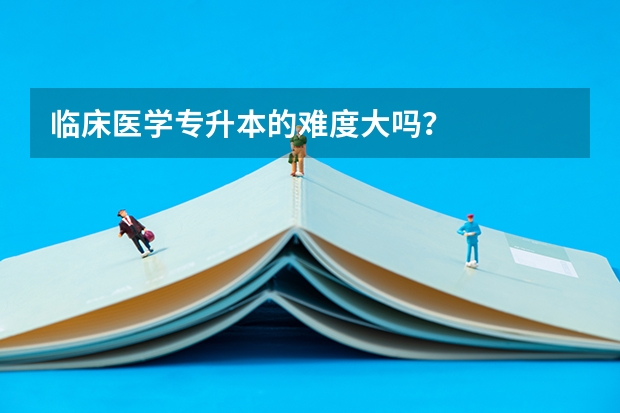 临床医学专升本的难度大吗？