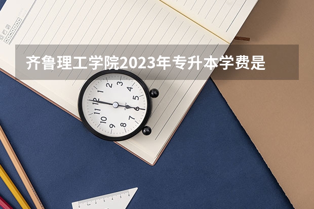 齐鲁理工学院2023年专升本学费是多少？