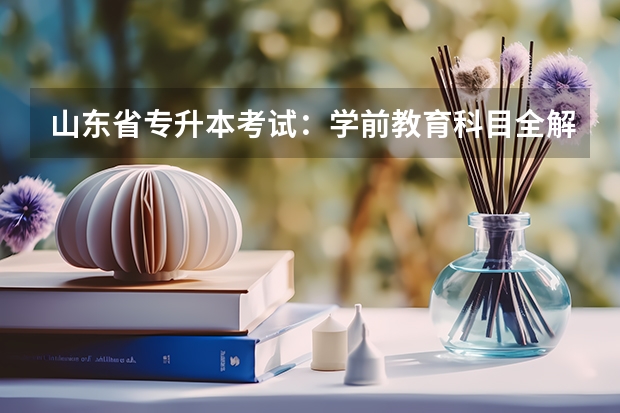 山东省专升本考试：学前教育科目全解析 跨校类专升本的考试