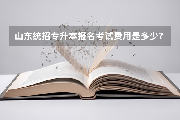 山东统招专升本报名考试费用是多少？