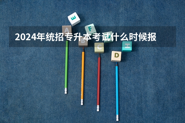 2024年统招专升本考试什么时候报名？
