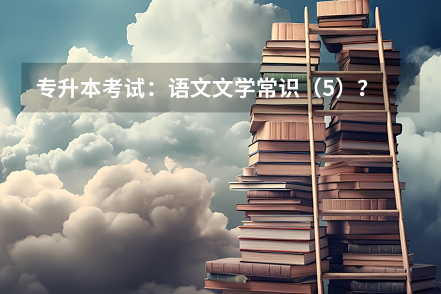 专升本考试：语文文学常识（5）？ 大学语文专升本必背古诗词